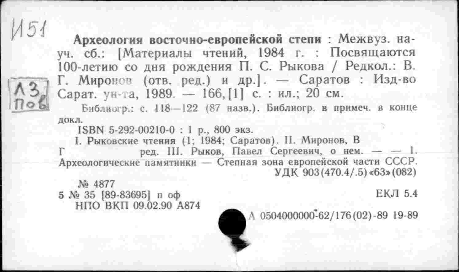 ﻿^54
'АЙ
1Поъ»
Археология восточно-европейской степи : Межвуз. науч. сб.: [Материалы чтений, 1984 г. : Посвящаются 100-летию со дня рождения П. С. Рыкова / Редкол.: В. Г. Миронов (отв. ред.) и др.]. — Саратов : Изд-во Сарат. ун-та, 1989. — 166, [1] с. : ил.; 20 см.
Библиогр.: с. 118—122 (87 назв.). Библиогр. в примем, в конце
док л.
ISBN 5-292-00210-0 : 1 р., 800 экз.
I. Рыковские чтения (1; 1984; Саратов). II. Миронов, В
Г	ред. III. Рыков, Павел Сергеевич, о нем. — — 1.
Археологические памятники — Степная зона европейской части СССР.
УДК 903(470.4/.5) «63»(082)
№ 4877
5 № 35 [89-83695] п оф НПО ВКП 09.02.90 А874
ЕКЛ 5.4
А 0504000000-62/176(02)-89 19-89